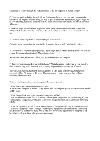 Contribute to society through the parts contribute to the development of human society.


C. Company goals and objectives: Goals are destinations ? where you want your business to be.
Objectives are progress markers along the way to goal achievement. For example, a goal might be
to have a healthy, successful company that is a leader in customer service and has a loyal customer
following.

Objectives might be annual sales targets and some specific measures of customer satisfaction.
70 percent share of worldwide computer parts. No. 1 customer satisfaction. Sales rose 30 percent
up.


D. Business philosophy:What is important to you in business?

Currently, the computer is not a must in life. It supplies its parts, will contribute to society.


E. To whom will you market your products? Your target market? (State it briefly here - you will do
a more thorough explanation in the Marketing section).

Amateur PC users, IT business officer, and organizations that use computer.


F. Describe your industry. Is it a growth industry? What changes do you foresee in your industry,
short term and long term? How will your company be poised to take advantage of them?

Hardware, for example, keyboard, monitor, printer, or USB code, and software, for example,
Microsoft office, PC games, or PC tools. They are needed by many users, so they will take
advantage of our company.


G. Your most important company strengths and core competencies:

* What factors will make the company succeed?
In this society, computer is needed. Many people need the computer goods, so our industries will be
sold by them.

* What do you think your major competitive strengths will be?
There are other companies like our company. It is not good competition to do same thing of other.
To make good competition, we have to do different thing in research, development, or marketing-
efforts.

* What background experience, skills, and strengths do you personally bring to this new venture?
I also used a computer. Then, I thought I wanted good equipments for computer that I can easily
use. I understood that there is many people who need more useful equipment for computer. So I
help that people to sell and offer computer equipment.
 