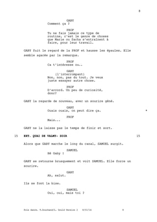 GABY
Comment ça ?
PROF
Tu ne fais jamais ce type de
routine, c’est le genre de choses
que Marie ou Sacha s’entraînent à
faire, pour leur travail.
GABY fuit le regard de la PROF et hausse les épaules. Elle
semble agacée par la remarque.
PROF
Ca t’intéresse ou..
GABY
(l'interrompant)
Non, non, pas du tout. Je veux
juste essayer autre chose.
PROF
D’accord. Un peu de curiosité,
donc?
GABY la regarde de nouveau, avec un sourire gêné.
GABY
Ouais ouais, on peut dire ça. *
PROF
Mais...
GABY ne la laisse pas le temps de finir et sort.
EXT. QUAI DE VALMY- SOIR15 15
Alors que GABY marche le long du canal, SAMUEL surgit.
SAMUEL
Hé Gaby !
GABY se retourne brusquement et voit SAMUEL. Elle force un
sourire.
GABY
Ah, salut.
Ils se font la bise.
SAMUEL
Oui, oui, mais toi ?
8
Pole dance. T.Douchand/L. Gould Version 2 8/01/14 8
 