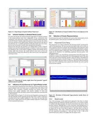 Figure 13 - Step-Change in Typical Ambient Noise Level
5.4 Inherent Variation in Ambient Noise Levels
For some time periods, the analysis showed a high degree of inherent variation
in the natural ambient noise level, independent of any construction noise
contribution. This can be seen in Figure 14 by the similarly shaped profiles for
the IP D9 Period 12 Sunday night-time period in (E). In this case, the yellow
level was selected as the typical cluster, because it first occurs at the start of
the clustering (G), is similarly persistent to the pink cluster and is at a lower
level so errs on the side of caution when dealing with third parties.
However this does pose the question as to whether there is truly a “typical”
ambient noise level for some time periods or whether it varies as new sources
are introduced. This is more likely to happen at quieter time periods such as
Sunday night times because the overall ambient noise level is lower and
therefore prone to being more affected by other sources due to the logarithmic
summing of noise.
Figure 14 - Clustering for Sunday nights shows four potential "typical"
ambient noise level profiles
5.5 Influence of Local Sources on Typical Noise Levels
It was found whilst analysing the Trinity Hall East measurement location that
typical ambient levels were much easier to establish than at the Albion Yard
locations. This is because it directly overlooks two railway lines. Since
railways have regular schedules with specific numbers of trains and
announcements per hour, the hourly noise levels are much more consistent than
at other locations.
The orange cluster in Figure 15 is by far the most frequently occurring one (F).
The blue and pink clusters represent periods where there is either a reduced or
cancelled service due to public holidays (C). This raises the issue that there
may not be a single typical level for public holidays adjacent to certain types
of environmental noise source.
Figure 15 - Distribution of Typical Ambient Noise Levels adjacent to the
Railway
5.6 Selection of Cluster Representatives
As previously discussed, two methods were used to select representative levels
for ambient clusters. Each one has its strengths and weaknesses.
5.6.1 Polynomial Curve Fitting
The polynomial curve fitting method has the advantage that by specifying the
order of the polynomial, the user can tailor the shape of the curve to have as
many changes in direction as desired. The disadvantage of this approach is that
it could be criticised as a somewhat arbitrary method of selecting the ambient
level; two different experts could easily come up with different levels, which
would not be beneficial for establishing agreement between parties with
differing priorities.
In addition to this, it was found during experimentation that when longer time
periods are clustered, the polynomial curve fitting approach may fit the data
well at the hours of the clustering, but that it does not behave well inbetween
or outside these periods, as shown in Figure 16. This means that when clusters
are joined together, the joins can be very obvious, which gives them an artificial
look, even if the underlying mean squared error between the curve and the
levels has been reduced.
Figure 16 - Deviation of Polynomial Approximation outside Hours of
Clustering
5.6.2 Modal Levels
One of the advantages of the modal levels approach is that there is a direct
analogy between the modal level and the typical level, so it is easier to justify
to residents and other laypeople who may be interested in the analysis why it
has been selected. Although there is a loss of accuracy from binning levels, it
is common practice to report measured levels to the nearest decibel. Therefore,
as long as the bin size is less than or equal to 1 dB, then there is no loss in
reported accuracy. Also, Type 1 sound level meters (the most accurate class)
are only required to be accurate to ± 1 dB, and Type 2 to the ± 2 dB, so the
measurement error is likely to be higher than the analysis error.
 