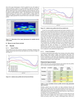 One of the major disadvantages is that for smaller bin sizes, the number of
levels in each bin is small, so it is more difficult to make the case for the
selected level being typical. For larger bin sizes, where the size is less than 1
dB, the modal level is less smooth in appearance than the fitted line, and can
be subject to sudden apparent “jumps”. This phenomenon will be discussed
further in Section 6, but can be seen at 12pm in Figure 17 below, where the
typical level appears to jump up to around 64 dB, even though there is a
relatively highly populated bin around 60 dB which would make a smoother
profile.
Figure 17 - Illustration of the 'jump' phenomenon for modally derived
noise profiles
6 RESULTS AND CONCLUSIONS
6.1 Results
6.1.1 Noise Profiles
Noise profiles for the three locations analysed on Weekdays, Saturdays and
Sundays derived from best-fit lines and modal levels are shown in Figure 18
and Figure 19.
Figure 18 - Ambient noise profiles derived from best-fit lines
Figure 19 - Ambient noise profiles derived from modal levels
Overall, the noise profiles represent good and similar estimations of the
ambient noise levels without the presence of construction noise. However, due
to the choice to analyse the levels using time windows derived from the noise
insulation policy, there are marked changes in curve gradient at the boundaries
of some of the time periods used in Figure 18, due to the curve fitting algorithm
used. These may indicate some inaccuracies in the estimated noise levels at
certain hours of the day. The profiles derived from the modal levels do not
exhibit such obvious transitions, although they are subject to their own
irregularities, such as the “jump” in noise level at 12pm in the Albion Yard
East Weekdays plot. This happens when there are two competing levels within
a time period, and the one which fits better with the trend is slightly less
populous than the other. On balance, it is considered that the modal
representation is superior because it does not make any prior assumptions on
the noise profile and is more easily explainable to the layman as the “typical”
level as opposed to some mathematical approximation.
6.1.2 Cross Correlation
It would be expected that noise profiles from locations with similar ambient
noise climates would exhibit a higher cross-correlation than areas with
different ambient noise climates. Similar noise climates at two locations may
be due to proximity to each other and consequently to similar local noise
sources, or due to similarity to each other in terms of line of sight to significant
correlated noise sources, such as major roads.
Polynomial Approximation
Table 8 shows the cross-correlation between each position from the profiles
derived using the polynomial approximation technique.
Day Type Location Albion
Yard East
Albion
Yard
North
Trinity
Hall East
Weekdays A.Y.E. 1 0.97 0.95
A.Y.N 0.97 1 0.98
T.H.E 0.95 0.98 1
Saturdays A.Y.E. 1 0.96 0.95
A.Y.N 0.96 1 0.93
T.H.E 0.95 0.93 1
Sundays A.Y.E. 1 0.89 0.92
A.Y.N 0.89 1 0.93
T.H.E 0.92 0.93 1
Table 8 - Cross correlation between profiles derived using polynomial
approximations
Weekday ambient noise level exhibit very high correlations between all
locations. This suggests that noise from typical weekday activities such as road
traffic noise from commuters and commercial deliveries on the nearby A11
(Whitechapel Road) and A107 (Cambridge Heath Road) has a large influence
on ambient noise levels throughout the area.
On Saturdays, the correlation between noise levels at Trinity Hall East and
Albion Yard North is slightly lower. This is likely to be due to Albion Yard
North not having a direct line of sight to Whitechapel Road, which has a
 