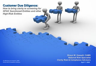 Customer Due Diligence: How to bring clarity to screening for OFAC Sanctioned Entities and other High-Risk Entities April 7,   2009 Shaun M. Hassett, CAMS National Risk Specialist Clarity Risk & Compliance Advisors 