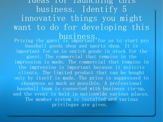 Ideas for launching this business. Identify 5 innovative things you might want to do for developing this business.  Prizing the guest is important for us to start pro baseball goods shop and sports shop. It is important for us to enrich goods in stock for the guest. The commercial that remains in the impression is made. The commercial that remains in the impression is important because it solicits clients. The limited product that can be bought only by itself is made. The price is suppressed to cheapness as much as possible. A professional baseball team is connected with business tie-up, and the event is held in nationwide various places. The member system is installed and various privileges are given.  
