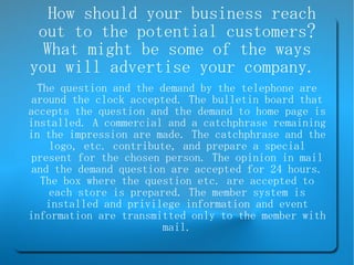 How should your business reach out to the potential customers? What might be some of the ways you will advertise your company.  The question and the demand by the telephone are around the clock accepted. The bulletin board that accepts the question and the demand to home page is installed. A commercial and a catchphrase remaining in the impression are made. The catchphrase and the logo, etc. contribute, and prepare a special present for the chosen person. The opinion in mail and the demand question are accepted for 24 hours. The box where the question etc. are accepted to each store is prepared. The member system is installed and privilege information and event information are transmitted only to the member with mail. 