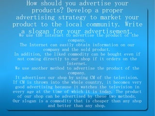 How should you advertise your products? Develop a proper advertising strategy to market your product to the local community. Write a slogan for your advertisement. We use the Internet to advertise the product of the company. The Internet can easily obtain information on our company and the sold product. In addition, the liked commodity can be bought even if not coming directly to our shop if it orders on the Internet. We use another method to advertise the product of the company. It advertises our shop by using CM of the television. If CM is thrown into the whole country, it becomes very good advertising because it watches the television in every age at the time of which it is today. The product of our shop can be advertised by these two methods. Our slogan is a commodity that is cheaper than any shop and better than any shop. 