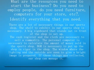 What are the resources you need to start the business? Do you need to employ people, do you need furniture, computers for your store, etc?. Identify everything that you need.   There are a lot of necessary things in our sports shop. The shelf to exhibit in our sports shop is necessary. A big signboard that stands out in front of the shop is set up. The cash register and the clerk are necessary to sell a commodity. The personal computer is necessary to calculate the amount of money sold in the sports shop. BGM is necessary to put up the shop in vigor in the shop. The window where the lighting and the outside are seen to give a bright image is prepared. If these things are collected, our shop can manage it.  