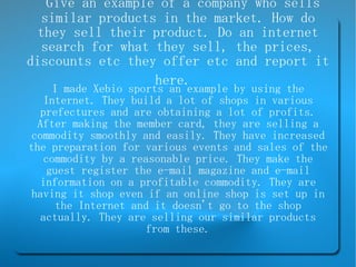 Give an example of a company who sells similar products in the market. How do they sell their product. Do an internet search for what they sell, the prices, discounts etc they offer etc and report it here.   I made Xebio sports an example by using the Internet. They build a lot of shops in various prefectures and are obtaining a lot of profits. After making the member card, they are selling a commodity smoothly and easily. They have increased the preparation for various events and sales of the commodity by a reasonable price. They make the guest register the e-mail magazine and e-mail information on a profitable commodity. They are having it shop even if an online shop is set up in the Internet and it doesn't go to the shop actually. They are selling our similar products from these. 