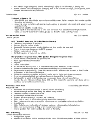  Mail out new badges and parking permits after keeping a log of, to who and where, it is being sent
 Provide customer service to employees by helping them fill out forms for lost badges, parking permits, name
changes, and other areas of access control
Project Manager April 2015 - Present
Vanguard in Malvern, PA
 Utilize CCURE 9000 Administrator program to run multiple reports that are expected daily, weekly, monthly,
bi monthly, and quarterly.
 Answering emails and phone calls asking about questions or confusion with reports and special reports
needed on the fly.
 Utilize correct report for needed criteria.
 Export reports to Excel Spreadsheets to color code, and create Pivot tables before sending to recipient.
 Create new security codes to card readers, groups, and doors for Access Control purposes.
PA Army National Guard Dec 2006 - Present
Chemical Specialist
BIDS (Biological Integrated Detection System) Operator
 Teamwork, Responsibility, & Leadership
 Licensed driver for multiple vehicles
 Responsible for taking securing samples, labeling, and filing samples and paperwork
 Trainer for vehicles and equipment to 20-50 personnel
 Maintain equipment and vehicles
 Conduct inspection of equipment and vehicles
HRF (Homeland Response Force)/CERF (Civilian Emergency Response Force)
 Liaison between command unit and operations unit
 Keeps logs and radio communications
 Dispatch
 Trainer for equipment
 Accountable for reporting count of all personnel and equipment every hour during operation
 Maintains proficiency while setting up and executing individual and collective tasks
 Demonstrates professional ability, leadership, positive attitude, selfless service, attention to detail, loyalty,
and devotion to duty in stressful situations
 Maintains primary communications and logistics status reporter for the tactical operations center
 Preserves professional attitude during times of extreme stress and harsh conditions
 Upholds ability to quickly and efficiently grasp new concepts during extremely stressful times
 Awarded the Army Achievement Medal during 2008 and 2011 missions for exceptional work during extreme
conditions and stressful work environments.
Pennhurst Asylum Haunt Seasonal Sep 2012 - Present
Actor/Event Staff
 Responsible for arriving early enough to get into costume and make-up
 Ensure knowledge of scene area, noting any possible safety hazards
 Teamwork between co-actors within scene
 Ensure guests are thoroughly entertained
 Ensure a safe environment for employees and customers
 Utilize radio to report all safety violations to the appropriate management
 Direct customers to the exits, courtyard for refreshments and merchandise, or to restroom facilities
 Crowd Control
 Utilize Radio to report confrontational/intoxicated customers with description to Security team
 Utilize radio communications for help for any medical emergencies
 Answer questions from customers about the history of the facility
Rite Aid Pharmacy Oct 2006 - Jul 2008
Customer Service/Photo Technician
 Managed cash register
 Experienced in customer service: Answer phone calls, assist customers find products & answer questions
 