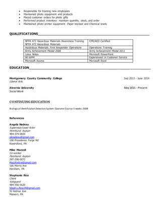  Responsible for training new employees
 Maintained photo equipment and products
 Placed customer orders for photo gifts
 Performed product inventory: maintain quantity, stock, and order
 Maintained photo printer equipment: Paper stocked and Chemical levels
QUALIFICATIONS________________________________________________________
NFPA 472 Hazardous Materials Awareness Training
NFPA 472 Hazardous Materials
CPR/AED Certified
Hazardous Materials: First Responder Operations Operations Training
Army Achievement Medal-2008 Army Achievement Medal-2011
Lotus Notes Microsoft PowerPoint
90 WPM Experienced in Customer Service
Microsoft Access Microsoft Excel
EDUCATION_____________________________________________________________
Montgomery County Community College Sep 2013 - June 2014
Liberal Arts
Alvernia University May 2015 - Present
Social Work
CONTINUING EDUCATION
Biological Identification Detection System Operator Course-3 weeks-2008
References
Angela Nadeau
Supervisor/Lead Actor
Pennhurst Asylum
484-374-0836
aknadeau@gmail.com
168 Providence Forge Rd
Royersford, PA
Mike Mazzoli
Co-worker
Pennhurst Asylum
267-298-0072
Mazzfoxtrot@gmail.com
166 Morris Ave
Horsham, PA
Stephanie Rice
Client
Vanguard
484-356-5620
Steph.L.Rice24@gmail.com
92 Kelmar Ave
Malvern, PA
 