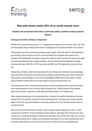 1
New poll shows nearly 30% of us could recycle more
Simpler and consistent information could help tackle a problem costing councils
millions
Embargoed: 00.01am, Monday 12 September
Results from a new poll show nearly 3 in 10 people don’t recycle as much as they could, with 38%
of those people citing confusing information on packaging or from local authorities as the reason.
These figures are more pronounced among younger people, with those aged 16-34 least likely to
say that they recycle all they can (57%) and more likely to be confused about what can be
recycled. This finding leads to questions about the means by which councils and service providers
are communicating with their younger residents. The poll shows that the likelihood to recycle
increases with age, with 82% of 55-74 year olds and 88% over 75s saying they recycle all they
can.
People living in Wales, which has been praised for its cohesive and ambitious recycling strategy,
were among the most likely to say that they are already recycling all they can (75%) compared to
those living in parts of England, such as the West Midlands (69%) and London (68%). People
living in Northern Ireland (63%) were least likely to say they recycle all they can.
The findings come from a poll conducted by Serco’s Environmental Services business and long-
term research partner Future Thinking, which surveyed over 12,000 members of the general
public and has been published to mark National Recycle Week (12-18 September).
Other reasons people gave for not recycling more, included: the need for collections to be more
frequent (8%); the need for some kind of financial reward (5%); that they did not have recycling
bags or bins (5%); they didn’t believe it was being recycled (4%) and, that they simply could not
be bothered (3%).
Serco’s Environmental Service’s business, which manages waste collections for over 1 million
households on behalf of 16 local authorities across England, estimates that confusion over what
can be put in household recycling is costing local authorities around £45m each year as a result of
contaminated waste that is unable to be processed (total based on the cost of disposal per tonne
of contaminated waste and the lost income per tonne of what could have potentially been
 