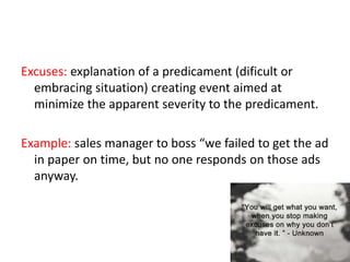 Excuses: explanation of a predicament (dificult or
embracing situation) creating event aimed at
minimize the apparent severity to the predicament.
Example: sales manager to boss “we failed to get the ad
in paper on time, but no one responds on those ads
anyway.
 