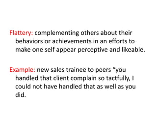 Flattery: complementing others about their
behaviors or achievements in an efforts to
make one self appear perceptive and likeable.
Example: new sales trainee to peers “you
handled that client complain so tactfully, I
could not have handled that as well as you
did.
 