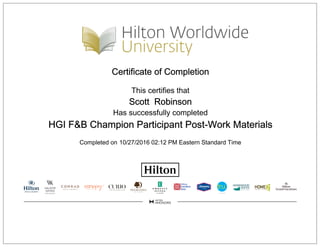 Certificate of Completion
This certifies that
Scott Robinson
Has successfully completed
HGI F&B Champion Participant Post-Work Materials
Completed on 10/27/2016 02:12 PM Eastern Standard Time
 