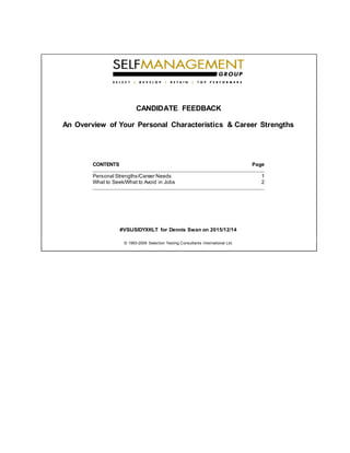 CANDIDATE FEEDBACK
An Overview of Your Personal Characteristics & Career Strengths
CONTENTS Page
Personal Strengths/Career Needs 1
What to Seek/What to Avoid in Jobs 2
#VSIJSIDYXKLT for Dennis Swan on 2015/12/14
© 1993-2009 Selection Testing Consultants International Ltd.
 