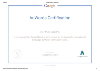 9/19/2015 Google Partners ­ Certification
https://www.google.co.in/partners/#p_certification_html;cert=0 1/1
AdWords Certification
SOHAIB ABBAS
is hereby awarded this certificate of achievement for the successful completion of
the Google AdWords certification exams.
GOOGLE.COM/PARTNERS
VALID THROUGH
13 September 2016
 