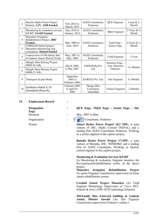 2
Ranolia Hydro Power Project
Besham, KPK. ADB Funded
Feb, 2014 to
March, 2015
AGES Consultants,
Peshawar
QCE Engineer. 1-year & 2-
Month
3
Monitoring & evaluation services
KP-RP. USAID Funded
July, 2010 to
January, 2014
AGES Consultants,
Peshawar
M&E Engineer
3-Years & 6-
Month
4
Mansehra Irrigation
Rehabilitation Project. JBIC
Funded. May, 2008 to
June, 2010
AGES Consultants,
Peshawar
Field Engr./
Senior Engr.
2-Years & 1-
Month
5
CORDAID School project
Mansehra (Monitoring and
evaluation). Holand Funded
6
Construction of 384 family flats
at Gadoon Amazi District Swabi.
May, 2007 to
May, 2008
AGES Consultants,
Peshawar
Field Engineer 1-Year
7
Mangla Dam Raising Project,
MDR-24 AJK… March 2006,
to May 2007.
Habib Rafiq Pvt.
Ltd.
Structure Engr. /
Asst. Structure
Engineer.
15- Months
8
Mangla Dam Raising Project,
MDR-25 AJK...
9 Timergara by pass Road
September
2005 to
February 2006.
KARSAZ Pvt. Ltd. Site Engineer 6- Months
10
Gulshan-e-Sehat E-18
Islamabad (Zone-II),
February 2005
to April 01,
2005
Design Man
Consultant,
Islamabad
Trainee Engineer 2-Months
15. Employment Record :
Designation : QCE Engr. /M&E Engr. / Senior Engr. / Site
Engr.
Duration : May, 2007 to Date.
Organization : Consultants, Peshawar
Project : Jabori Hydro Power Project 10.2 MW, A joint
venture of IDC, Hydro Consult (NEPAL) and a
leading firm AGES Consultants Peshawar. Working
as a senior engineer in the caption project,
Ranolia Hydro Power Project 17-MW, a joint
venture of Sheladia, IDC, WINROKE and a leading
firm of AGES Consultants, Working as Quality
control engineer in the caption project,
Monitoring & Evaluation Services KP-RP
As Monitoring & evaluation Engineer monitors the
Re-construction/rehabilitation works of the above
project.
Mansehra Irrigation Rehabilitation Project
As senior Engineer Construction supervision of Siran
canals rehabilitation system.
Cordaid School Project Mansehra (As Field
Engineer Monitoring/ Supervision of 3-no’s RCC
Schools & 8-no’s EPS/ SCIP technology Schools),
384-Family flats 4-storyed building at Gadoon
Amazi, District Sawabi (As Site Engineer
Construction supervision of labour’s colony.)
2 of 5
 