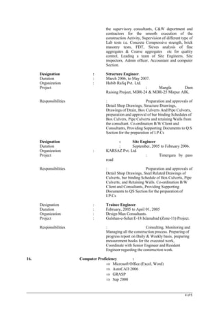 the supervisory consultants, C&W deportment and
contractors for the smooth execution of the
construction Activity, Supervision of different type of
Lab tests i.e. Concrete Compressive strength, brick
masonry tests, FDT, Sieves analysis of fine
aggregates & Coarse aggregates etc for quality
control, Leading a team of Site Engineers, Site
inspectors, Admin officer, Accountant and computer
Section.
Designation : Structure Engineer.
Duration : March 2006, to May 2007.
Organization : Habib Rafiq Pvt. Ltd.
Project : Mangla Dam
Raising Project, MDR-24 & MDR-25 Mirpur AJK.
Responsibilities : Preparation and approvals of
Detail Shop Drawings, Structure Drawings,
Drawings of Drain, Box Culverts And Pipe Culverts,
preparation and approval of bar binding Schedules of
Box Culvers, Pipe Culverts and retaining Walls from
the consultant. Co-ordination B/W Client and
Consultants, Providing Supporting Documents to Q.S
Section for the preparation of I.P.Cs
Designation : Site Engineer
Duration : September, 2005 to February 2006.
Organization : KARSAZ Pvt. Ltd
Project : Timergara by pass
road
Responsibilities : Preparation and approvals of
Detail Shop Drawings, Steel Related Drawings of
Culverts, bar binding Schedule of Box Culverts, Pipe
Culverts, and Retaining Walls. Co-ordination B/W
Client and Consultants, Providing Supporting
Documents to QS Section for the preparation of
I.P.Cs
Designation : Trainee Engineer
Duration : February, 2005 to April 01, 2005
Organization : Design Man Consultants.
Project : Gulshan-e-Sehat E-18 Islamabad (Zone-11) Project.
Responsibilities : Consulting, Monitoring and
Managing all the construction process. Preparing of
progress report on Daily & Weekly basis, preparing
measurement books for the executed work,
Coordinate with Senior Engineer and Resident
Engineer regarding the construction work.
16. Computer Proficiency :
⇒ Microsoft Office (Excel, Word)
⇒ AutoCAD 2006
⇒ GRASP
⇒ Sap 2000
4 of 5
 