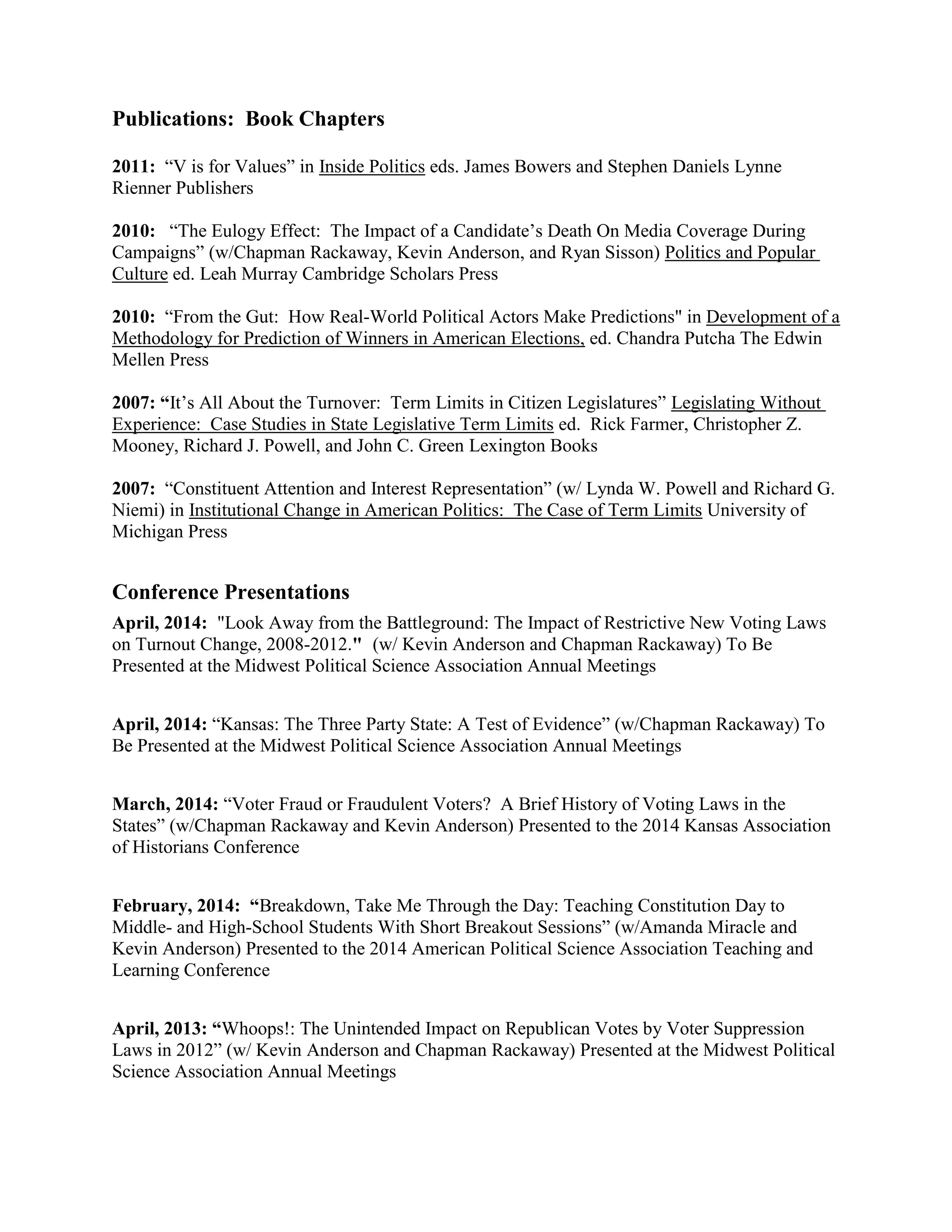 Publications: Book Chapters
2011: “V is for Values” in Inside Politics eds. James Bowers and Stephen Daniels Lynne
Rienner Publishers
2010: “The Eulogy Effect: The Impact of a Candidate’s Death On Media Coverage During
Campaigns” (w/Chapman Rackaway, Kevin Anderson, and Ryan Sisson) Politics and Popular
Culture ed. Leah Murray Cambridge Scholars Press
2010: “From the Gut: How Real-World Political Actors Make Predictions" in Development of a
Methodology for Prediction of Winners in American Elections, ed. Chandra Putcha The Edwin
Mellen Press
2007: “It’s All About the Turnover: Term Limits in Citizen Legislatures” Legislating Without
Experience: Case Studies in State Legislative Term Limits ed. Rick Farmer, Christopher Z.
Mooney, Richard J. Powell, and John C. Green Lexington Books
2007: “Constituent Attention and Interest Representation” (w/ Lynda W. Powell and Richard G.
Niemi) in Institutional Change in American Politics: The Case of Term Limits University of
Michigan Press
Conference Presentations
April, 2014: "Look Away from the Battleground: The Impact of Restrictive New Voting Laws
on Turnout Change, 2008-2012." (w/ Kevin Anderson and Chapman Rackaway) To Be
Presented at the Midwest Political Science Association Annual Meetings
April, 2014: “Kansas: The Three Party State: A Test of Evidence” (w/Chapman Rackaway) To
Be Presented at the Midwest Political Science Association Annual Meetings
March, 2014: “Voter Fraud or Fraudulent Voters? A Brief History of Voting Laws in the
States” (w/Chapman Rackaway and Kevin Anderson) Presented to the 2014 Kansas Association
of Historians Conference
February, 2014: “Breakdown, Take Me Through the Day: Teaching Constitution Day to
Middle- and High-School Students With Short Breakout Sessions” (w/Amanda Miracle and
Kevin Anderson) Presented to the 2014 American Political Science Association Teaching and
Learning Conference
April, 2013: “Whoops!: The Unintended Impact on Republican Votes by Voter Suppression
Laws in 2012” (w/ Kevin Anderson and Chapman Rackaway) Presented at the Midwest Political
Science Association Annual Meetings
 