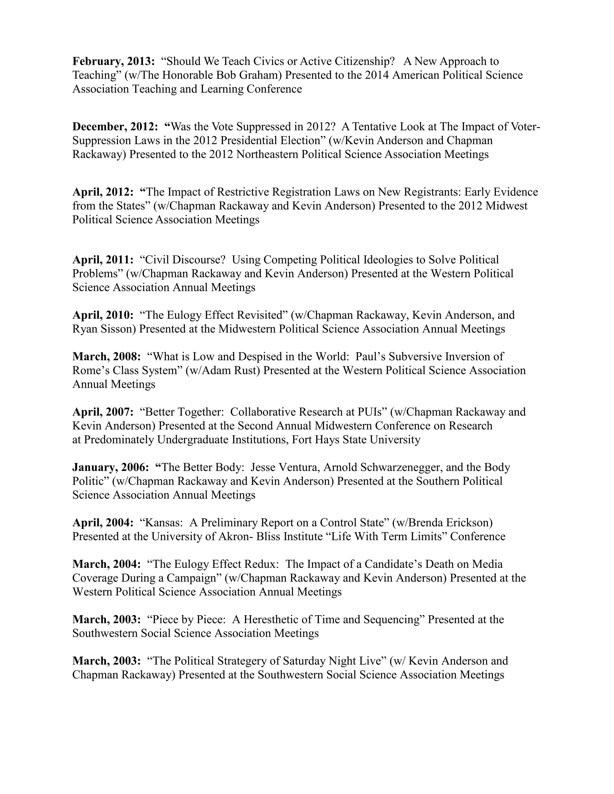 February, 2013: “Should We Teach Civics or Active Citizenship? A New Approach to
Teaching” (w/The Honorable Bob Graham) Presented to the 2014 American Political Science
Association Teaching and Learning Conference
December, 2012: “Was the Vote Suppressed in 2012? A Tentative Look at The Impact of Voter-
Suppression Laws in the 2012 Presidential Election” (w/Kevin Anderson and Chapman
Rackaway) Presented to the 2012 Northeastern Political Science Association Meetings
April, 2012: “The Impact of Restrictive Registration Laws on New Registrants: Early Evidence
from the States” (w/Chapman Rackaway and Kevin Anderson) Presented to the 2012 Midwest
Political Science Association Meetings
April, 2011: “Civil Discourse? Using Competing Political Ideologies to Solve Political
Problems” (w/Chapman Rackaway and Kevin Anderson) Presented at the Western Political
Science Association Annual Meetings
April, 2010: “The Eulogy Effect Revisited” (w/Chapman Rackaway, Kevin Anderson, and
Ryan Sisson) Presented at the Midwestern Political Science Association Annual Meetings
March, 2008: “What is Low and Despised in the World: Paul’s Subversive Inversion of
Rome’s Class System” (w/Adam Rust) Presented at the Western Political Science Association
Annual Meetings
April, 2007: “Better Together: Collaborative Research at PUIs” (w/Chapman Rackaway and
Kevin Anderson) Presented at the Second Annual Midwestern Conference on Research
at Predominately Undergraduate Institutions, Fort Hays State University
January, 2006: “The Better Body: Jesse Ventura, Arnold Schwarzenegger, and the Body
Politic” (w/Chapman Rackaway and Kevin Anderson) Presented at the Southern Political
Science Association Annual Meetings
April, 2004: “Kansas: A Preliminary Report on a Control State” (w/Brenda Erickson)
Presented at the University of Akron- Bliss Institute “Life With Term Limits” Conference
March, 2004: “The Eulogy Effect Redux: The Impact of a Candidate’s Death on Media
Coverage During a Campaign” (w/Chapman Rackaway and Kevin Anderson) Presented at the
Western Political Science Association Annual Meetings
March, 2003: “Piece by Piece: A Heresthetic of Time and Sequencing” Presented at the
Southwestern Social Science Association Meetings
March, 2003: “The Political Strategery of Saturday Night Live” (w/ Kevin Anderson and
Chapman Rackaway) Presented at the Southwestern Social Science Association Meetings
 