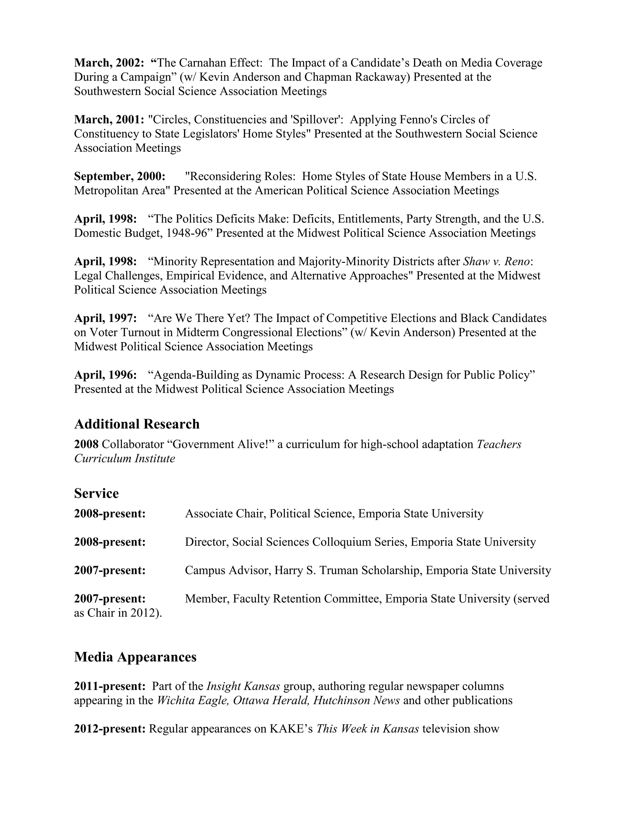 March, 2002: “The Carnahan Effect: The Impact of a Candidate’s Death on Media Coverage
During a Campaign” (w/ Kevin Anderson and Chapman Rackaway) Presented at the
Southwestern Social Science Association Meetings
March, 2001: "Circles, Constituencies and 'Spillover': Applying Fenno's Circles of
Constituency to State Legislators' Home Styles" Presented at the Southwestern Social Science
Association Meetings
September, 2000: "Reconsidering Roles: Home Styles of State House Members in a U.S.
Metropolitan Area" Presented at the American Political Science Association Meetings
April, 1998: “The Politics Deficits Make: Deficits, Entitlements, Party Strength, and the U.S.
Domestic Budget, 1948-96” Presented at the Midwest Political Science Association Meetings
April, 1998: “Minority Representation and Majority-Minority Districts after Shaw v. Reno:
Legal Challenges, Empirical Evidence, and Alternative Approaches" Presented at the Midwest
Political Science Association Meetings
April, 1997: “Are We There Yet? The Impact of Competitive Elections and Black Candidates
on Voter Turnout in Midterm Congressional Elections” (w/ Kevin Anderson) Presented at the
Midwest Political Science Association Meetings
April, 1996: “Agenda-Building as Dynamic Process: A Research Design for Public Policy”
Presented at the Midwest Political Science Association Meetings
Additional Research
2008 Collaborator “Government Alive!” a curriculum for high-school adaptation Teachers
Curriculum Institute
Service
2008-present: Associate Chair, Political Science, Emporia State University
2008-present: Director, Social Sciences Colloquium Series, Emporia State University
2007-present: Campus Advisor, Harry S. Truman Scholarship, Emporia State University
2007-present: Member, Faculty Retention Committee, Emporia State University (served
as Chair in 2012).
Media Appearances
2011-present: Part of the Insight Kansas group, authoring regular newspaper columns
appearing in the Wichita Eagle, Ottawa Herald, Hutchinson News and other publications
2012-present: Regular appearances on KAKE’s This Week in Kansas television show
 