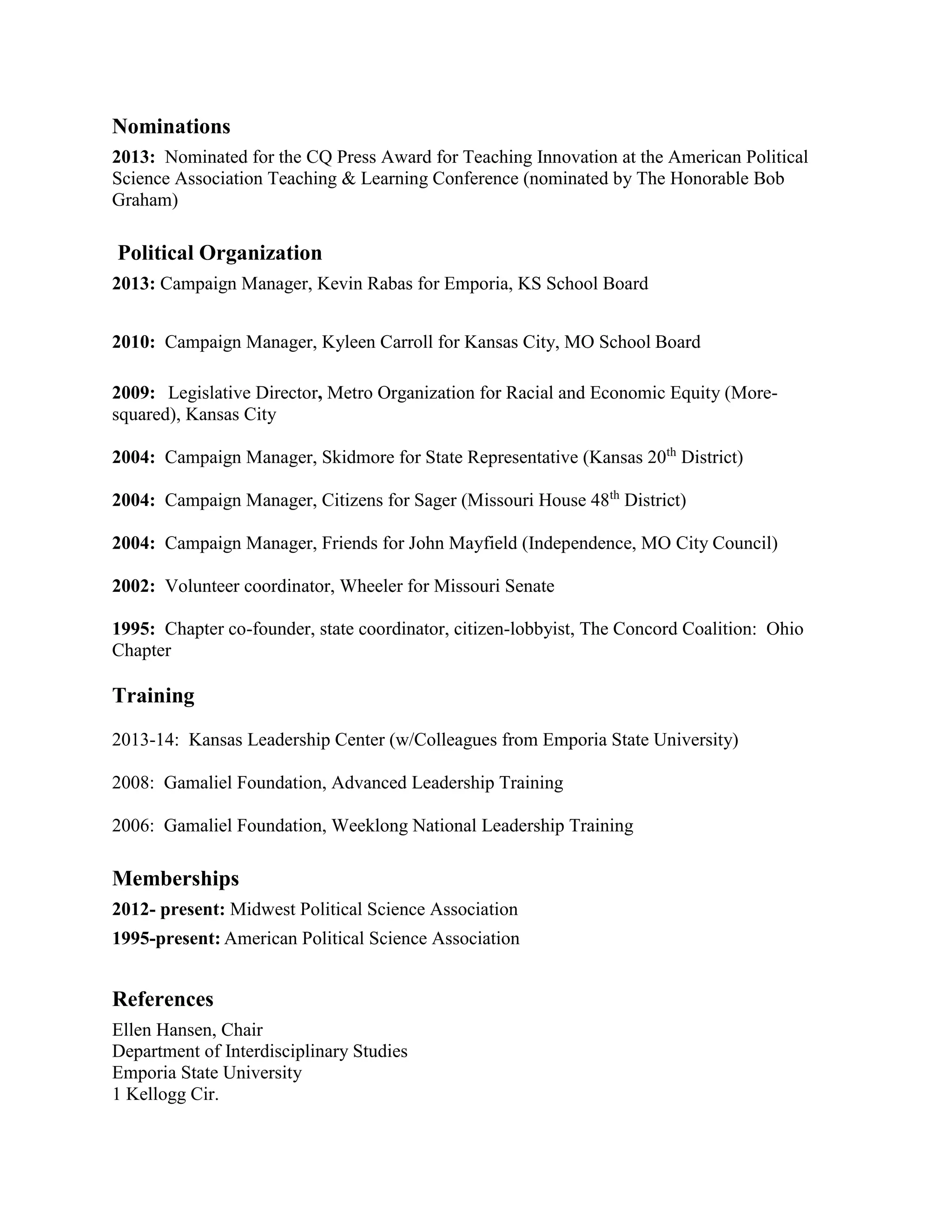 Nominations
2013: Nominated for the CQ Press Award for Teaching Innovation at the American Political
Science Association Teaching & Learning Conference (nominated by The Honorable Bob
Graham)
Political Organization
2013: Campaign Manager, Kevin Rabas for Emporia, KS School Board
2010: Campaign Manager, Kyleen Carroll for Kansas City, MO School Board
2009: Legislative Director, Metro Organization for Racial and Economic Equity (More-
squared), Kansas City
2004: Campaign Manager, Skidmore for State Representative (Kansas 20th
District)
2004: Campaign Manager, Citizens for Sager (Missouri House 48th
District)
2004: Campaign Manager, Friends for John Mayfield (Independence, MO City Council)
2002: Volunteer coordinator, Wheeler for Missouri Senate
1995: Chapter co-founder, state coordinator, citizen-lobbyist, The Concord Coalition: Ohio
Chapter
Training
2013-14: Kansas Leadership Center (w/Colleagues from Emporia State University)
2008: Gamaliel Foundation, Advanced Leadership Training
2006: Gamaliel Foundation, Weeklong National Leadership Training
Memberships
2012- present: Midwest Political Science Association
1995-present: American Political Science Association
References
Ellen Hansen, Chair
Department of Interdisciplinary Studies
Emporia State University
1 Kellogg Cir.
 