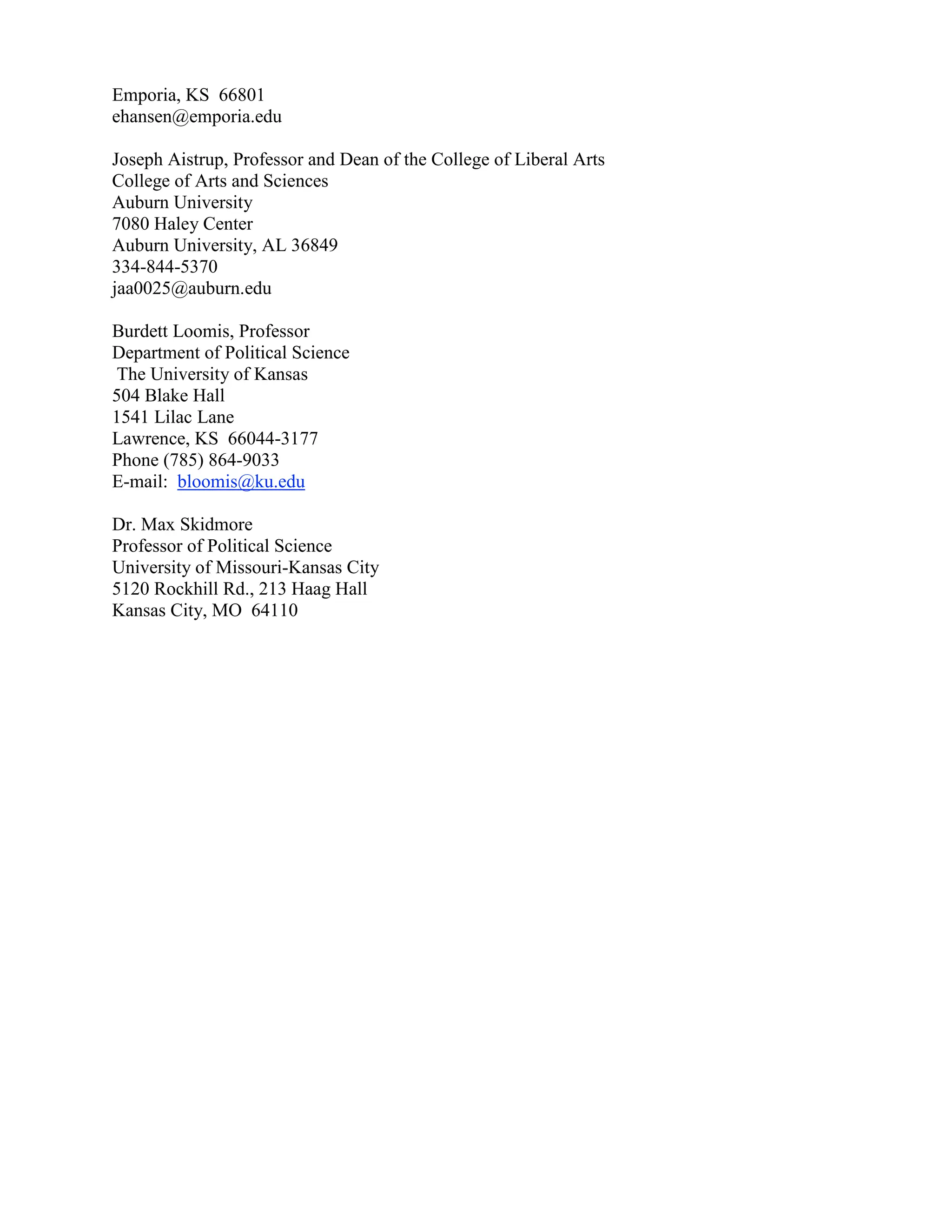 Emporia, KS 66801
ehansen@emporia.edu
Joseph Aistrup, Professor and Dean of the College of Liberal Arts
College of Arts and Sciences
Auburn University
7080 Haley Center
Auburn University, AL 36849
334-844-5370
jaa0025@auburn.edu
Burdett Loomis, Professor
Department of Political Science
The University of Kansas
504 Blake Hall
1541 Lilac Lane
Lawrence, KS 66044-3177
Phone (785) 864-9033
E-mail: bloomis@ku.edu
Dr. Max Skidmore
Professor of Political Science
University of Missouri-Kansas City
5120 Rockhill Rd., 213 Haag Hall
Kansas City, MO 64110
 