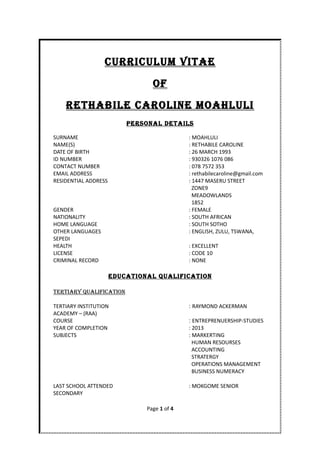 CurriCulum ViTAE
OF
rETHABilE CArOliNE mOAHluli
PErSONAl DETAilS
SURNAME : MOAHLULI
NAME(S) : RETHABILE CAROLINE
DATE OF BIRTH : 26 MARCH 1993
ID NUMBER : 930326 1076 086
CONTACT NUMBER : 078 7572 353
EMAIL ADDRESS : rethabilecaroline@gmail.com
RESIDENTIAL ADDRESS : 1447 MASERU STREET
ZONE9
MEADOWLANDS
1852
GENDER : FEMALE
NATIONALITY : SOUTH AFRICAN
HOME LANGUAGE : SOUTH SOTHO
OTHER LANGUAGES : ENGLISH, ZULU, TSWANA,
SEPEDI
HEALTH : EXCELLENT
LICENSE : CODE 10
CRIMINAL RECORD : NONE
EDuCATiONAl QuAliFiCATiON
TErTiAry QuAliFiCATiON
TERTIARY INSTITUTION : RAYMOND ACKERMAN
ACADEMY – (RAA)
COURSE : ENTREPRENUERSHIP-STUDIES
YEAR OF COMPLETION : 2013
SUBJECTS : MARKERTING
HUMAN RESOURSES
ACCOUNTING
STRATERGY
OPERATIONS MANAGEMENT
BUSINESS NUMERACY
LAST SCHOOL ATTENDED : MOKGOME SENIOR
SECONDARY
Page 1 of 4
 