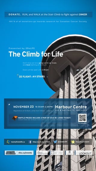 Harbour Centre
5 5 5 W H a s t i n g s S t , Va n c o u v e r
D O N AT E . RUN, and WALK at the Stair Climb to ﬁght against CANCER
TheClimbforLife
10:30AM-2:30PM
DONATE MORE AND INCREASE YOUR CHANCES TO WIN MORE AMAZING PRIZES.
RAFFLE PRIZES INCLUDE A PAIR OF 2015 BC LIONS TICKET!
NOVEMBER 23
P re s e n te d by 25toLIFE
100 % of all donations go towards research for Canadian Cancer Society
Don’t miss out on a group warm-up, music,
and food starting at 10:30am!
Doors will be open until 2:30pm!
Registration at 10:30am, climb from 11:30am - 2:30pm.
to DONATE
http://bit.ly/1vXjGGH@climbforlifehttp://on.fb.me/1tKfkSltwentyfivetolife.ca
STAIRSSTAIRSFLIGHT35 O
 