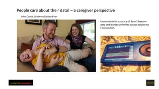 People care about their data! – a caregiver perspective
John Costik. Diabetes Dad to Evan
Enamored with accuracy of Evan’s Dexcom
data and wanted unlimited access despite no
FDA solution.
Innovative Methods for Data Gathering May, 2015
 