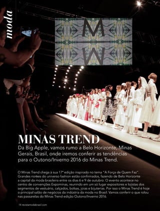 14 revistamodabrasil.com14 revistamodabrasil.com
moda
MINAS TREND
Da Big Apple, vamos rumo a Belo Horizonte, Minas
Gerais, Brasil, onde iremos conferir as tendências
para o Outono/Inverno 2016 do Minas Trend.
O Minas Trend chega à sua 17ª edição inspirado no tema “A Força de Quem Faz”.
Grandes nomes do universo fashion estão confirmados, fazendo de Belo Horizonte
a capital da moda brasileira entre os dias 6 e 9 de outubro. O evento acontece no
centro de convenções Expominas, reunindo em um só lugar expositores e lojistas dos
segmentos de vestuário, calçados, bolsas, joias e bijuterias. Por isso o Minas Trend é hoje
o principal salão de negócios da indústria da moda no Brasil. Vamos conferir o que rolou
nas passarelas do Minas Trend edição Outono/Inverno 2016.
 