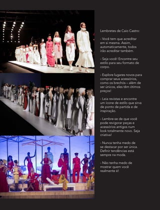 Lembretes de Caio Castro:
- Você tem que acreditar
em si mesma. Assim,
automaticamente, todos
irão acreditar também.
- Seja você! Encontre seu
estilo para seu formato de
corpo.
- Explore lugares novos para
comprar seus acessórios,
como os brechós – além de
ser únicos, eles têm ótimos
preços!
- Leia revistas e encontre
um ícone de estilo que sirva
de ponto de partida e de
inspiração.
- Lembre-se de que você
pode revigorar peças e
acessórios antigos num
look totalmente novo. Seja
criativa!
- Nunca tenha medo de
se destacar por ser única.
Definir tendências está
sempre na moda.
- Não tenha medo de
mostrar quem você
realmente é!
 