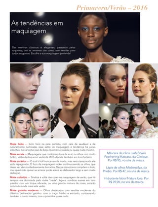 As tendências em
maquiagem
Das meninas clássicas e elegantes, passando pelas
roqueiras, até as amantes das cores, tem versões para
todos os gostos. Escolha a sua maquiagem preferida!
Make linda — Com foco na pele perfeita, com cara de saudável e de
naturalmente iluminada, esse estilo de maquiagem é tendência há várias
estações. As variações são de boca levemente rosada ou quase nada mesmo.
Make sereia — Maquiagens que combinam tons de azul, ou olhos com muito
brilho, serão destaque no verão de 2016. Aposte também em tons furtacor.
Make rockstar — O rock’n’roll nunca saiu de moda, mas nesta temporada ele
volta repaginado. O foco da maquiagem rocker continua sendo os olhos, que
dessa vez vêm cuidadosamente borrados. Traços minuciosos compõem o look,
mas quem não quiser se arriscar pode aderir ao delineador largo e sem muita
definição.
Make colorido — Sinaliza a volta das cores na maquiagem de verão, que há
tempos era dominada pelo make ”nada”. Agora, sombras suaves em tons
pastéis, com um toque vibrante, ou uma grande mistura de cores, estarão
colorindo ainda mais este verão.
Make gatinho moderno — Olhos destacados com versões modernas do
clássico delineador gatinho: com o traço fininho e esticado, contornando
também o canto interno, com a pontinha quase nada.
Máscara de cílios Lash Power
Feathering Mascara, da Clinique.
Por R$ 95, no site da marca.
Lápis de olhos Madressilva, da
Phebo. Por R$ 47, no site da marca.
Hidratante labial Natura Una. Por
R$ 39,90, no site da marca.
Primavera/Verão – 2016
 