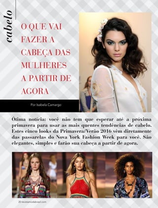 cabelo
20 revistamodabrasil.com20 revistamodabrasil.com
O QUE VAI
FAZER A
CABEÇA DAS
MULHERES
A PARTIR DE
AGORA
Ótima notícia: você não tem que esperar até a próxima
primavera para usar as mais quentes tendências de cabelo.
Estes cinco looks da Primavera/Verão 2016 vêm diretamente
das passarelas do Nova York Fashion Week para você. São
elegantes, simples e farão sua cabeça a partir de agora.
Por Isabela Camargo
 