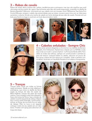 22 revistamodabrasil.com
3 – Rabos de cavalo
Rabos de cavalo altos e baixos são, ambos, tendências para a primavera, mas isso não significa que você
não possa usá-los a partir de agora. Que tal tentar este rabo de cavalo bagunçado, mostrado no desfile da
Banana Republic? Adicione movimento em seu cabelo com um mousse, como TRESemme Tres Extra-Firm
Control Mousse, amasse o cabelo das extremidades para as raízes, e puxe-o para cima com as mãos para
aumentar o volume. Enrole uma mecha de cabelo em torno da base de seu rabo de cavalo. Prenda com um
bob para fixá-lo no lugar e você terá um look descontraído e retrô.
4 – Cabelos onlulados - Sempre Chic
Ondas serão sempre elegantes e chics (vimos nos desfiles da Banana
Republic, Erin Fetherston, Rachel Zoe e Derek Lam na NYFW) e toda
essa onda vai invadir o cenário fashion na Primavera/Verão 2016. Para
obter as ondas sem esforço, aplique um condicionador e penteie-as
para dar textura. Coloque bobes no cabelo, adicione um pouco de
hair spray e deixe até que seque por completo. Solte e penteie com
os dedos. Você terá um resultado fantástico!um elástico transparente.
5 – Tranças
Tranças estão vindo em todas as formas
nesta primavera. Desde as mais atléticas e
andróginas, que vimos no desfile da Herve
Leger, às tranças de rabo de cavalo em
Mara Hoffman, tranças não saem de moda
mesmo. Para conseguir este look relaxado e
fresco de trança da Herve, faça a divisão do
cabelo na parte esquerda da cabeça. Depois
faça a trança estilo holandês, continuando a
trançar ao longo de sua linha fina ao redor
da cabeça. Pare na nuca e em seguida
coloque o resto do seu cabelo em um rabo
baixo. Finalize com spray para adicionar um
toque de classe.
 