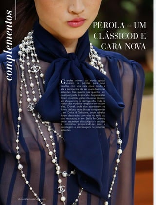 26 revistamodabrasil.com
complementos
PÉROLA – UM
CLÁSSICOD E
CARA NOVA
26 revistamodabrasil.com
Grandes nomes da moda global
levaram as pérolas para seus
desfiles com uma cara nova, dando a
ela a perspectiva de ser usada tanto nas
estações frias quanto nas quentes, em
qualquer parte do planeta. As passarelas
foram invadidas pelas clássicas pérolas,
em shows como os de Givenchy, onde os
rostos dos modelos vangloriaram-se com
elas, Chanel, onde elas apareceram na
forma de laço sobre blusas transparentes
, em Dolce & Gabbana, onde cabelos
foram decorados com elas no estilo up
das recatadas, e em Stella McCartney,
onde assumiram vida própria – torcidas
e retorcidas, preparando-se para a
decolagem e aterrissagem na próximas
estações.
 