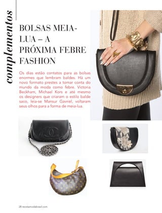 complementos
28 revistamodabrasil.com
BOLSAS MEIA-
LUA – A
PRÓXIMA FEBRE
FASHION
Os dias estão contatos para as bolsas
enormes que lembram baldes. Há um
novo formato prestes a tomar conta do
mundo da moda como febre. Victoria
Beckham, Michael Kors e até mesmo
os designers que criaram o estilo balde
saco, leia-se Mansur Gavriel, voltaram
seus olhos para a forma de meia-lua.
 