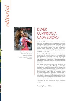 editorial
Capa: Flavianny Nassimbeni
Foto: Motion Plus Pictures
Produção: Caio Castro
Cabelo e maquiagem: Flavianny
Nassimbeni
Moda Brasil Magazine não é somente uma revista.
Mais que um agrupamento de páginas coloridas,
tem em sua essência a vontade de fazer parte da vida
de todo brasileiro e brasileira que vive longe do seu
torrão natal verde-amarelo, mas que, por escolha
própria, optou por fazer da América a sua casa,
o seu lar, o recanto abençoado que abriga os seus
pertences e a sua alma.
Nesta edição, Moda Brasil Magazine antecipa as
tendências do Outono/Inverno - Primavera/Verão
2016, trazendo as novidades e as dicas de moda de
Caio Castro em primeiríssima mão, além de tudo o
mais que a revista divulga, para o seu prazer e deleite,
nos setores da beleza, da saúde, da tecnologia e da
decoração.
Para fechar com chave de ouro suas atividades em
torno da realização do New Miss Brasil USA 2015,
a Casa Moda Brasil, representada pela Moda Brasil
Magazine, aproveita o ensejo para agradecer a todos
que acreditaram em sua capacidade e expertise para
gerir, promover e levar a cabo tão expressivo evento
de beleza em território americano, congraçando e
estreitando ainda mais os laços de amizade entre os
dois países, e deseja os melhores sucedâneos ao seu
sucessor nas edições futuras do certame e às suas
jovens e belas participantes.
Com votos de uma boa leitura, alegria e sucesso
sempre,
Wanderley Matos – O Editor
DEVER
CUMPRIDO A
CADA EDIÇÃO
 