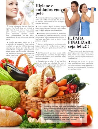 • Limite a ingestão de junk food ou
doces. Fast food deve ser limitada a
não mais do que uma ou duas vezes
por semana. Consuma alimentos
mais saudáveis quando comer
fora. Provavelmente, vai ser difícil,
dependendo da sua rotina, mas valerá a
pena.
• Confira seu peso, divida por 2 e
arredonde, se necessário. Essa medida
resultará em quantos mililitros de água
você precisa beber por dia. Se você
comer frutas e vegetais, pode precisar
beber menos. Se você comer um monte
de alimentos salgados, pode precisar
beber mais. Evite i n g e r i r
m u i t o sódio.
Higiene e
cuidados com a
pele
• Todos nós admiramos uma pessoa limpa.
Tome um banho uma vez por dia, ou dois,
no máximo, para manter-se livre de sujeira e
óleo em seu corpo.
•Lavar o cabelo e depilar as axilas é sempre
bom, porque ajuda a eliminar o mau cheiro
que o cabelo adquire quando está sujo.
• Durante o período menstrual, lembre-se
de lavar-se com mais frequencia (você pode
até comprar sabonetes especiais íntimos e
toalhetes, que fazem você se sentir fresca
por mais tempo).
• Usar um antitranspirante ou desodorante
(alguns são 2 em 1) é fundamental na higiene
corporal. Ninguém gosta de sentir cheiro de
suor.
• Certifique-se de que suas roupas estão
sempre limpas e cheirosas. Roupas limpas
são mais confortáveis, mais atraentes e são
sinônimo de saúde.
• Cuidado com a pele - O uso de filtro
solar, em todas as estações do ano, é
importantissimo na prevenção das doenças
de pele e do envelhecimento precoce.
E, PARA
FINALIZAR,
seja feliz!!!
•Faça amigos onde quer que esteja.
Os amigos podem fazer você se sentir
feliz, animar a sua vida e transformar
situações difíceis em situações mais
fáceis de lidar.
• Participar de clubes ou grupos
para aprender uma nova habilidade,
ou para conhecer novas pessoas é
sempre um antidepressivo fantástico
em qualquer idade.
Lembre-se: para ter uma vida equilibrada é necessário
também fazer um check-up uma vez por ano. Muitos de
nós deixa para visitar o médico quando a taxa de açúcar,
o colesterol ou a pressao alta está no seu ponto alto. Evite
transtornos de saúde fazendo uma dieta diária saudável
e visitando regularmente seu médico. Assim você atinge
suas metas de saúde e bem-estar com sucesso e tem
muito mais qualidade de vida. Hoje e sempre!
 