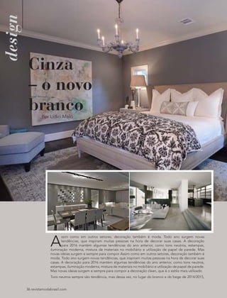 design
36 revistamodabrasil.com
Cinza
– o novo
branco
A
ssim como em outros setores, decoração também é moda. Todo ano surgem novas
tendências, que inspiram muitas pessoas na hora de decorar suas casas. A decoração
para 2016 mantém algumas tendências do ano anterior, como tons neutros, estampas,
iluminação moderna, mistura de materiais no mobiliário e utilização de papel de parede. Mas
novas ideias surgem e sempre para compor Assim como em outros setores, decoração também é
moda. Todo ano surgem novas tendências, que inspiram muitas pessoas na hora de decorar suas
casas. A decoração para 2016 mantém algumas tendências do ano anterior, como tons neutros,
estampas, iluminação moderna, mistura de materiais no mobiliário e utilização de papel de parede.
Mas novas ideias surgem e sempre para compor a decoração clean, que é o estilo mais utilizado.
Tons neutros sempre são tendência, mas dessa vez, no lugar do branco e do bege de 2014/2015,
Por Lídici Melo
 
