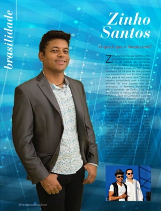 brasilidade
40 revistamodabrasil.com
Zinho
Santos
Z
inho Santos iniciou a carreira como
produtor da banda de forró Arriba
Saia, da cidade de Eunápolis,
no interior da Bahia. Depois de passar
por 16 estados e mais de 950 cidades
brasileiras, há 14 anos fez sua primeira
tour internacional, nos Estados Unidos.
De lá para cá não parou mais. Com uma
parceria consolidada com a principal
empresa do show business em solo
americano, a Ipanema Productions,
sob o comando de Carlos Silva, que
em 23 anos já realizou shows de Jorge
e Mateus, Zezé de Camargo e Luciano,
Paula Fernandes, Eduardo Costa, Léo
Magalhães, Jads & Jadson, João Bosco
& Vinícius, Guilherme & Santiago, Israel
Novais, Luan Santana, Edson & Hudson,
Humberto e Ronaldo, Maria Cecília
& Rodolfo, João Beto & Frederico,
Rick & Rener, Rick Solo, Thiago Brava,
o eterno CRISTIANO ARAÚJO, Ivete
Sangalo, Psirico, Harmonia do Samba,
Terra Samba, Gaspazinho, banda
Luxúria, Trem Bala, Trio Chaoahalls,
Calcinha Preta, Bond do Forró, Arriba
Saia, Mr. Catra, Ludmila, Nadila Freire,
entre outros, já fez apresentações
em 32 países, em quatro continentes.
A Ipanema Productions é uma das
principais empresas de entretenimento
nos EUA e promete, para 2016, novos
projetos de monta, com shows de
artistas internacionais também no Brasil.
O que é que o baiano tem?
 