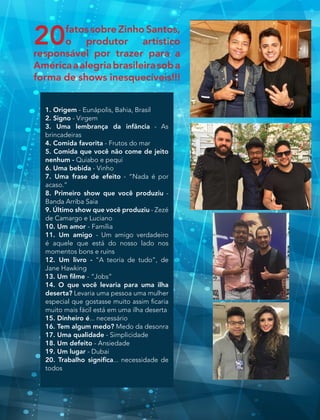 20fatos sobre Zinho Santos,
o produtor artístico
responsável por trazer para a
Américaaalegriabrasileirasoba
forma de shows inesquecíveis!!!
1. Origem - Eunápolis, Bahia, Brasil
2. Signo - Virgem
3. Uma lembrança da infância - As
brincadeiras
4. Comida favorita - Frutos do mar
5. Comida que você não come de jeito
nenhum - Quiabo e pequi
6. Uma bebida - Vinho
7. Uma frase de efeito - “Nada é por
acaso.”
8. Primeiro show que você produziu -
Banda Arriba Saia 
9. Último show que você produziu - Zezé
de Camargo e Luciano
10. Um amor - Família
11. Um amigo - Um amigo verdadeiro
é aquele que está do nosso lado nos
momentos bons e ruins
12. Um livro - “A teoria de tudo”, de
Jane Hawking
13. Um filme - “Jobs”
14. O que você levaria para uma ilha
deserta? Levaria uma pessoa uma mulher
especial que gostasse muito assim ficaria
muito mais fácil está em uma ilha deserta
15. Dinheiro é... necessário
16. Tem algum medo? Medo da desonra
17. Uma qualidade - Simplicidade
18. Um defeito - Ansiedade
19. Um lugar - Dubai
20. Trabalho significa... necessidade de
todos
 