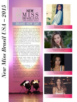 NewMissBrasilUSA–2015
O New Miss Brasil USA 2015 é o corolário de uma
empreitada que deu certo. Nesses dois anos à
frente do evento, a Casa Moda Brasil, representada
por mim e por Wanderley Matos, trabalhou duro
e com afinco para elevar o certame à categoria
de evento de beleza número um da América no
segmento da dupla nacionalidade, unindo os dois
países num congraçamento sem igual, de norte
e sul dos Estados Unidos, entre jovens das mais
variadas procedências e com os mais diversos
sonhos de carreira e profissionais.
Para nós isso significa vitória, significa realização,
significa dever cumprido. Mais ainda, significa
que cumprimos com o compromisso assumido
com os nossos parceiros, que confiaram em nossa
capacidade de gestão e de operacionalização das
atividades do Miss Brasil USA, sendo este, hoje,
sinônimo de credibilidade, respeitabilidade e
seriedade no segmento dos concursos de beleza.
Às concorrentes desta edição do New Miss
Brasil USA 2015, nosso muito obrigado pela
participação e profissionalismo, e a nossa torcida
a cada uma, com todo o glamour e sucesso mais
que merecidos.
Aos nossos patrocinadores e apoiadores
institucionais, a nossa gratidão pela confiança
e parceria, sem as quais nada conseguiríamos
efetivar.
A todos que, incógnitos e anônimos, trabalham
nos bastidores para que a festa seja um
acontecimento inesquecível para todos nós, a
nossa sincera reverência, pois sem vocês nada
disso seria possível!
Caio Castro
MISS AUSTIN, TX
BARBARA RIANE
MISS BEVERLY HILLS, CA
MARCELA GOSTON
MISS BOCA RATON, FL
JULIANA AFONSO
NEW
ORLANDO 2015
BRAND NEW DAY
MISS BOSTON, MA
FERNANDA ANTUNES
 