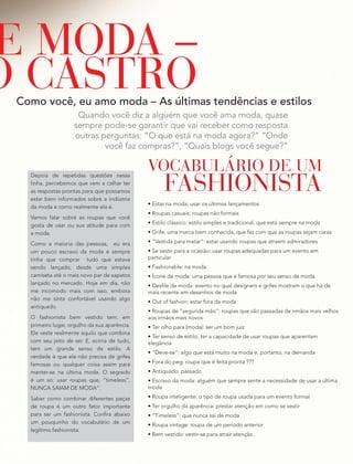 Quando você diz a alguém que você ama moda, quase
sempre pode-se garantir que vai receber como resposta
outras perguntas: “O que está na moda agora?” “Onde
você faz compras?”, “Quais blogs você segue?”
Como você, eu amo moda – As últimas tendências e estilos
E MODA –
O CASTRO
VOCABULÁRIO DE UM
FASHIONISTA
• Estar na moda: usar os últimos lançamentos
• Roupas casuais: roupas não formais
• Estilo clássico: estilo simples e tradicional, que está sempre na moda
• Grife: uma marca bem conhecida, que faz com que as roupas sejam caras
• “Vestida para matar”: estar usando roupas que atraem admiradores
• Se vestir para a ocasião: usar roupas adequadas para um evento em
particular
• Fashionable: na moda
• Ícone de moda: uma pessoa que é famosa por seu senso de moda
• Desfile de moda: evento no qual designers e grifes mostram o que há de
mais recente em desenhos de moda
• Out of fashion: estar fora da moda
• Roupas de “segunda mão”: roupas que são passadas de irmãos mais velhos
aos irmãos mais novos
• Ter olho para (moda): ser um bom juiz
• Ter senso de estilo: ter a capacidade de usar roupas que aparentam
elegância
• “Deve-se”: algo que está muito na moda e, portanto, na demanda
• Fora do peg: roupa que é feita pronta ???
• Antiquado: passado
• Escravo da moda: alguém que sempre sente a necessidade de usar a última
moda
• Roupa inteligente: o tipo de roupa usada para um evento formal
• Ter orgulho da aparência: prestar atenção em como se vestir
• “Timeless”: que nunca sai de moda
• Roupa vintage: roupa de um período anterior
• Bem vestido: vestir-se para atrair atenção
Depois de repetidas questões nessa
linha, percebemos que vem a calhar ter
as respostas prontas para que possamos
estar bem informados sobre a indústria
da moda e como realmente ela é.
Vamos falar sobre as roupas que você
gosta de usar ou sua atitude para com
a moda.
Como a maioria das pessoas, eu era
um pouco escravo da moda e sempre
tinha que comprar tudo que estava
sendo lançado, desde uma simples
camiseta até o mais novo par de sapatos
lançado no mercado. Hoje em dia, não
me incomodo mais com isso, embora
não me sinta confortável usando algo
antiquado.
O fashionista bem vestido tem, em
primeiro lugar, orgulho da sua aparência.
Ele veste realmente aquilo que combina
com seu jeito de ser. E, acima de tudo,
tem um grande senso de estilo. A
verdade é que ele não precisa de grifes
famosas ou qualquer coisa assim para
manter-se na última moda. O segredo
é um só: usar roupas que, “timeless”,
NUNCA SAIAM DE MODA”.
Saber como combinar diferentes peças
de roupa é um outro fator importante
para ser um fashionista. Confira abaixo
um pouquinho do vocabulário de um
legítimo fashionista.
 