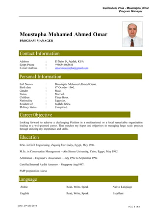Curriculum Vitae - Moustapha Omar
Program Manager
Date: 21st
Dec 2014
Page 1 of 8
Moustapha Mohamed Ahmed Omar
PROGRAM MANAGER
Contact Information
Address : El Naim St, Jeddah, KSA
Egypt Phone : +966544665581
E-mail Address : omar.moustapha@gmail.com
Personal Information
Full Names : Moustapha Mohamed Ahmed Omar.
Birth date : 6th
October 1960.
Gender : Male.
Status : Married.
Children : Three Boys.
Nationality : Egyptian.
Resident of : Jeddah, KSA.
Military Status : Completed.
Career Objective
Looking forward to achieve a challenging Position in a multinational or a local remarkable organization
leading to a well-planned career. That matches my hopes and objectives in managing large scale projects
through utilizing my experience and skills.
Education
B.Sc. in Civil Engineering, Zagazig University, Egypt, May 1984.
M.Sc. in Construction Management – Ain Shams University, Cairo, Egypt, May 1992.
Arbitration – Engineer’s Association – July 1992 to September 1992.
Certified Internal Audit Assessor – Singapore Aug1997.
PMP preparation course
Language
Arabic Read, Write, Speak Native Language
English Read, Write, Speak Excellent
 