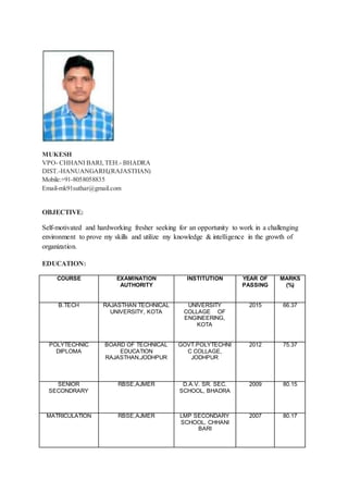 MUKESH
VPO- CHHANI BARI, TEH.- BHADRA
DIST.-HANUANGARH,(RAJASTHAN)
Mobile:+91-8058058835
Email-mk91suthar@gmail.com
OBJECTIVE:
Self-motivated and hardworking fresher seeking for an opportunity to work in a challenging
environment to prove my skills and utilize my knowledge & intelligence in the growth of
organization.
EDUCATION:
COURSE EXAMINATION
AUTHORITY
INSTITUTION YEAR OF
PASSING
MARKS
(%)
B.TECH RAJASTHAN TECHNICAL
UNIVERSITY, KOTA
UNIVERSITY
COLLAGE OF
ENGINEERING,
KOTA
2015 66.37
POLYTECHNIC
DIPLOMA
BOARD OF TECHNICAL
EDUCATION
RAJASTHAN,JODHPUR
GOVT.POLYTECHNI
C COLLAGE,
JODHPUR
2012 75.37
SENIOR
SECONDRARY
RBSE,AJMER D.A.V. SR. SEC.
SCHOOL, BHADRA
2009 80.15
MATRICULATION RBSE,AJMER LMP SECONDARY
SCHOOL, CHHANI
BARI
2007 80.17
 