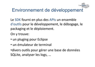 Environnement de développement"
Le	
  SDK	
  fourni	
  en	
  plus	
  des	
  APIs	
  un	
  ensemble	
  
d'ou+ls	
  pour	
  le	
  développement,	
  le	
  débogage,	
  le	
  
packaging	
  et	
  le	
  déploiement.	
  
On	
  y	
  trouve:	
  	
  
• 	
  un	
  pluging	
  pour	
  Eclipse	
  
• 	
  un	
  émulateur	
  de	
  terminal	
  
• divers	
  ou+ls	
  pour	
  gérer	
  une	
  base	
  de	
  données	
  
SQLite,	
  analyser	
  les	
  logs,	
  …	
  
 