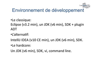 Environnement de développement	
  
• Le	
  classique:	
  
Eclipse	
  (v3.2	
  min),	
  un	
  JDK	
  (v6	
  min),	
  SDK	
  +	
  plugin	
  
ADT	
  
• L’alterna+f:	
  
IntelliJ	
  IDEA	
  (v10	
  CE	
  min),	
  un	
  JDK	
  (v6	
  min),	
  SDK.	
  
• Le	
  hardcore:	
  
Un	
  JDK	
  (v6	
  min),	
  SDK,	
  vi,	
  command	
  line.	
  
 