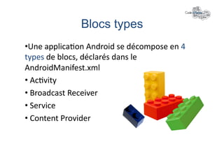 Blocs types	
  
• Une	
  applica+on	
  Android	
  se	
  décompose	
  en	
  4	
  
types	
  de	
  blocs,	
  déclarés	
  dans	
  le	
  
AndroidManifest.xml	
  
• 	
  Ac+vity	
  
• 	
  Broadcast	
  Receiver	
  
• 	
  Service	
  
• 	
  Content	
  Provider	
  
 
