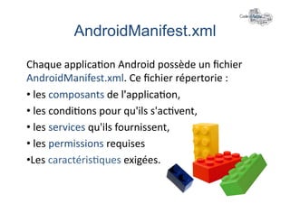 AndroidManifest.xml	
  

Chaque	
  applica+on	
  Android	
  possède	
  un	
  ﬁchier	
  
AndroidManifest.xml.	
  Ce	
  ﬁchier	
  répertorie	
  :	
  
• 	
  les	
  composants	
  de	
  l'applica+on,	
  
• 	
  les	
  condi+ons	
  pour	
  qu'ils	
  s'ac+vent,	
  
• 	
  les	
  services	
  qu'ils	
  fournissent,	
  
• 	
  les	
  permissions	
  requises	
  
• Les	
  caractéris+ques	
  exigées.	
  
 