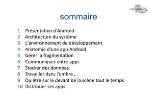 sommaire	
  
1     Présenta+on	
  d'Android	
  
2     Architecture	
  du	
  système	
  
3     L'environnement	
  de	
  développement	
  
4     Anatomie	
  d'une	
  app	
  Android	
  
5     Gérer	
  la	
  fragmenta+on	
  
6     Communiquer	
  entre	
  apps	
  
7     Stocker	
  des	
  données	
  
8     Travailler	
  dans	
  l’ombre…	
  
9     Ou	
  être	
  sur	
  le	
  devant	
  de	
  la	
  scène	
  tout	
  le	
  temps	
  
10    Distribuer	
  ses	
  apps	
  
 
