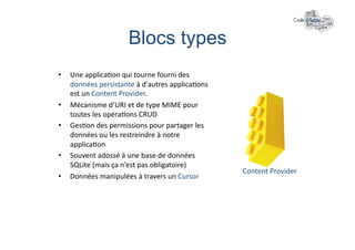Blocs types	
  
•    Une	
  applica+on	
  qui	
  tourne	
  fourni	
  des	
  
     données	
  persistante	
  à	
  d'autres	
  applica+ons	
  
     est	
  un	
  Content	
  Provider.	
  
•    Mécanisme	
  d’URI	
  et	
  de	
  type	
  MIME	
  pour	
  
     toutes	
  les	
  opéra+ons	
  CRUD	
  
•    Ges+on	
  des	
  permissions	
  pour	
  partager	
  les	
  
     données	
  ou	
  les	
  restreindre	
  à	
  notre	
  
     applica+on	
  
•    Souvent	
  adossé	
  à	
  une	
  base	
  de	
  données	
  
     SQLite	
  (mais	
  ça	
  n’est	
  pas	
  obligatoire)	
  
                                                                   Content	
  Provider	
  
•    Données	
  manipulées	
  à	
  travers	
  un	
  Cursor	
  
 